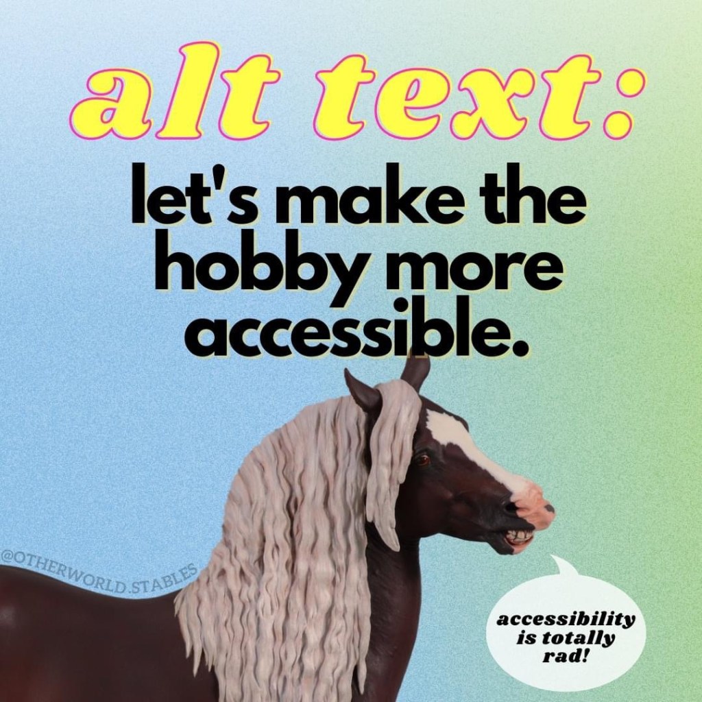 Text that says "Alt text: Let's make the hobby more accessible." Below the text is a picture of a Freddy resin (a grinning Black Forest Horse stallion sculpted by Sarah Minkiewicz-Breunig and painted by Heather Bullach to a very deep flaxen chestnut) with a little speech bubble that says "accessibility is totally rad".