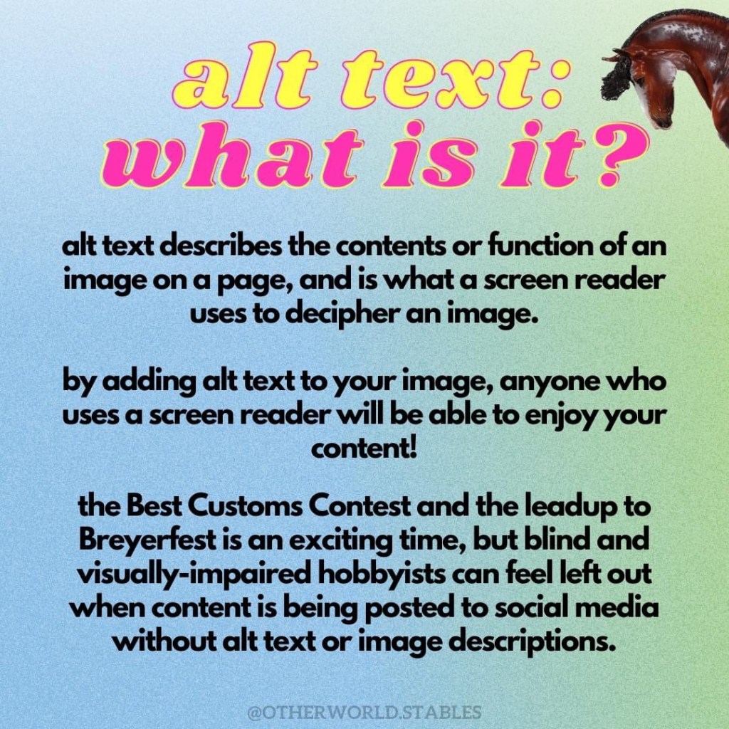 Text that says "Alt text: what is it?" and continues, "alt text describes the contents or function of an image on a page, and is what a screen reader uses to decipher an image. by adding alt text to your image, anyone who uses a screen reader will be able to enjoy your content! the Best Customs Contest and the leadup to Breyerfest is an exciting time, but blind and visually-impaired hobbyists can feel left out when content is being posted to social media without alt text or image descriptions." In the upper right hand corner, just poking out is the head of a Maxxixe resin, sculpted by Morgen Kilbourn and painted by Karen Zorn to a bay sabino.