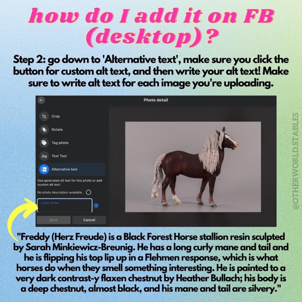 Text that says "how do I add it on FB (desktop)? Step 2: go down to 'Alternative text', make sure you click the button for custom alt text, and then write your alt text! Make sure to write alt text for each image you're uploading." The text is accompanied by a screenshot with an arrow pointing to the correct location, and at the bottom there is an example of alt text for the image I am pretending to upload: "Freddy (Herz Freude) is a Black Forest Horse stallion resin sculpted by Sarah Minkiewicz-Breunig. He has a long curly mane and tail and he is flipping his top lip up in a Flehmen response, which is what horses do when they smell something interesting. He is painted to a very dark contrast-y flaxen chestnut by Heather Bullach; his body is a deep chestnut, almost black, and his mane and tail are silvery."