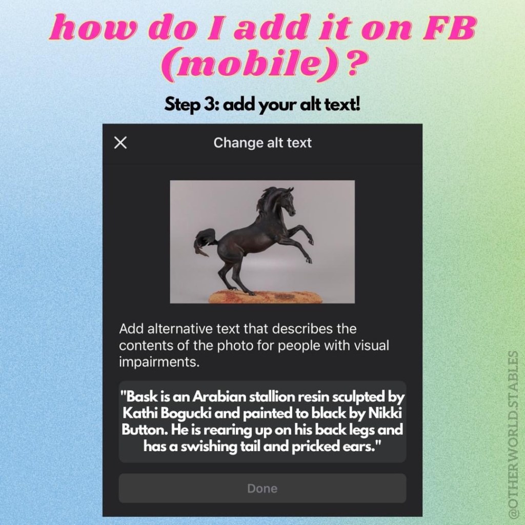 Text that says "how do I add it on FB (mobile)? Step 3: add your alt text!" There is a screenshot of the alt text field, with an example for the image I am pretending to upload: "Bask is an Arabian stallion resin sculpted by Kathi Bogucki and paitned to black by Nikki Button. He is rearing up on his back legs and has a swishing tail and pricked ears."