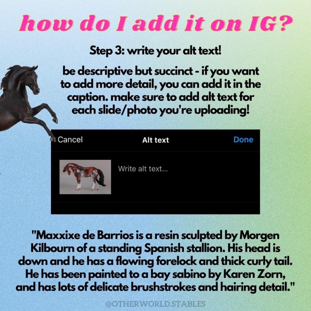 Text that says "how do I add it on IG? Step 3: write your alt text! Be descriptive but succinct - if you want to add more detail, you can add it in the caption. make sure to add alt text for each slide/photo you're uploading!" There is a screenshot of the alt text field, with a little image of a Bask resin sculpted by Kathi Bogucki and painted by Nikki Burron to black. At the bottom, there is more text, an example for the image I am pretending to upload: "Maxxixe de Barrios is a resin sculpted by Morgen Kilbourn of a standing Spanish stallion. His head is down and he has a flowing forelock and thick curly tail. He has been painted to a bay sabino by Karen Zorn, and has lots of delicate brushstrokes and hairing detail."