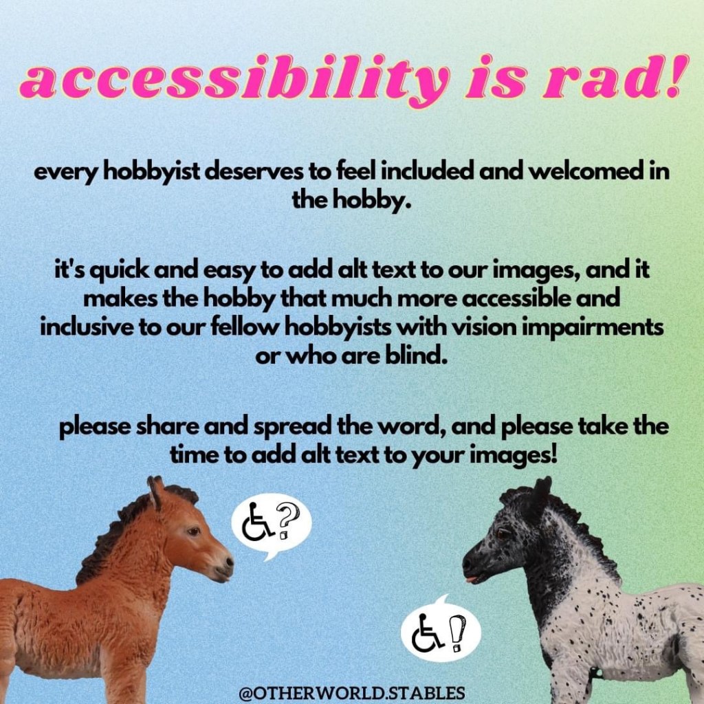 Text that says "accessibility is rad! every hobbyist deserves to feel included and welcomed in the hobby. it's quick and easy to add alt text to our images, and it makes the hobby that much more accessible and inclusive to our fellow hobbysits with vision impairments or who are blind. please share and spread the word, and please take the time to add alt text to your images!" Below the text are two Oliver resins facing each other. Oliver is a pony foal resin sculpted by Sarah Minkiewicz-Breunig and he has his ears back and his tongue sticking out. The one on the left is a bay, painted by Berit Anderson, and the one on the right is a black extended blanket appaloosa, painted by Tracy (Eilers) Calamar. The bay has a speech bubble with a symbol indicating disability, a wheelchair, followed by a question mark. The black appaloosa has a speech bubble with the same wheelchair symbol followed by an exclamation mark. At the bottom is a watermark for @otherworld.stables.